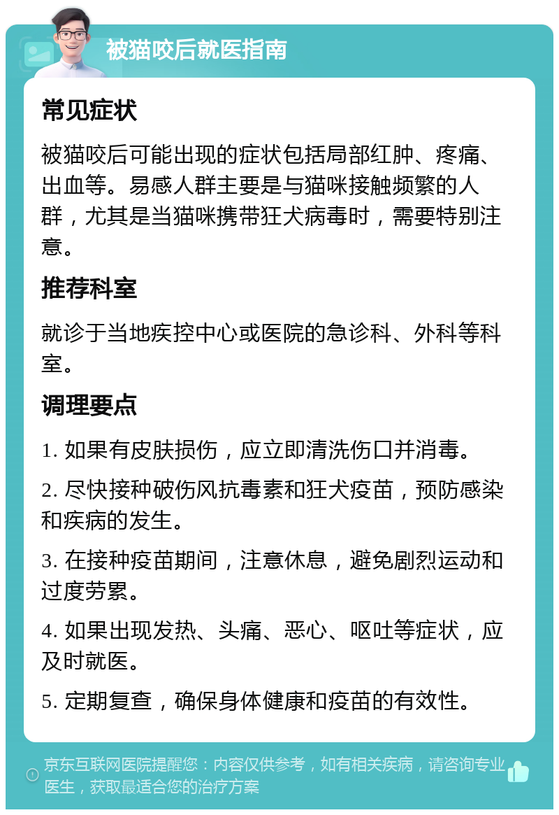 被猫咬后就医指南 常见症状 被猫咬后可能出现的症状包括局部红肿、疼痛、出血等。易感人群主要是与猫咪接触频繁的人群，尤其是当猫咪携带狂犬病毒时，需要特别注意。 推荐科室 就诊于当地疾控中心或医院的急诊科、外科等科室。 调理要点 1. 如果有皮肤损伤，应立即清洗伤口并消毒。 2. 尽快接种破伤风抗毒素和狂犬疫苗，预防感染和疾病的发生。 3. 在接种疫苗期间，注意休息，避免剧烈运动和过度劳累。 4. 如果出现发热、头痛、恶心、呕吐等症状，应及时就医。 5. 定期复查，确保身体健康和疫苗的有效性。