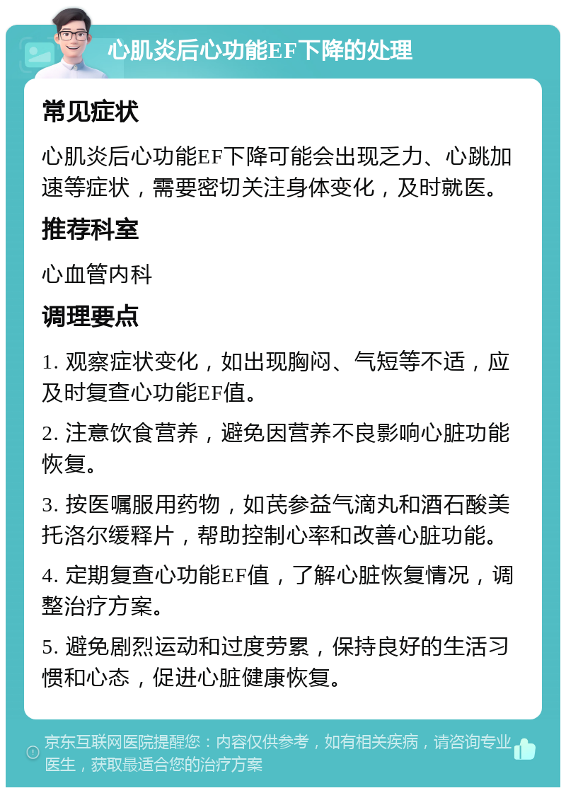 心肌炎后心功能EF下降的处理 常见症状 心肌炎后心功能EF下降可能会出现乏力、心跳加速等症状，需要密切关注身体变化，及时就医。 推荐科室 心血管内科 调理要点 1. 观察症状变化，如出现胸闷、气短等不适，应及时复查心功能EF值。 2. 注意饮食营养，避免因营养不良影响心脏功能恢复。 3. 按医嘱服用药物，如芪参益气滴丸和酒石酸美托洛尔缓释片，帮助控制心率和改善心脏功能。 4. 定期复查心功能EF值，了解心脏恢复情况，调整治疗方案。 5. 避免剧烈运动和过度劳累，保持良好的生活习惯和心态，促进心脏健康恢复。