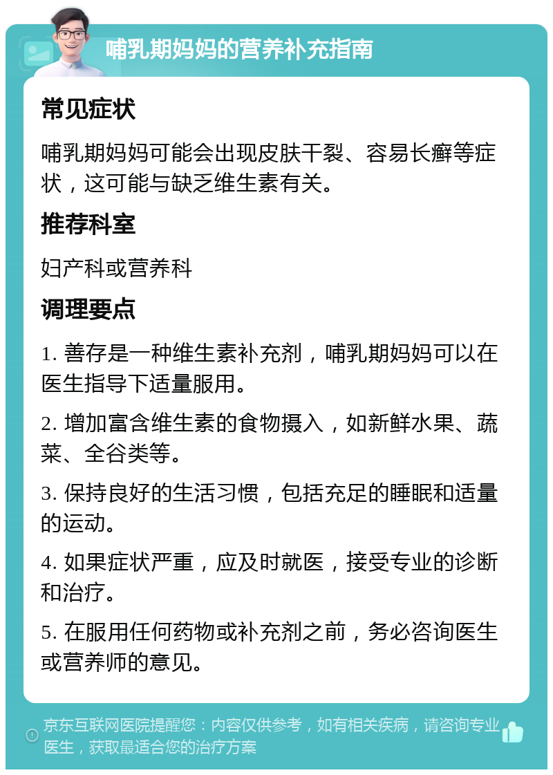 哺乳期妈妈的营养补充指南 常见症状 哺乳期妈妈可能会出现皮肤干裂、容易长癣等症状，这可能与缺乏维生素有关。 推荐科室 妇产科或营养科 调理要点 1. 善存是一种维生素补充剂，哺乳期妈妈可以在医生指导下适量服用。 2. 增加富含维生素的食物摄入，如新鲜水果、蔬菜、全谷类等。 3. 保持良好的生活习惯，包括充足的睡眠和适量的运动。 4. 如果症状严重，应及时就医，接受专业的诊断和治疗。 5. 在服用任何药物或补充剂之前，务必咨询医生或营养师的意见。