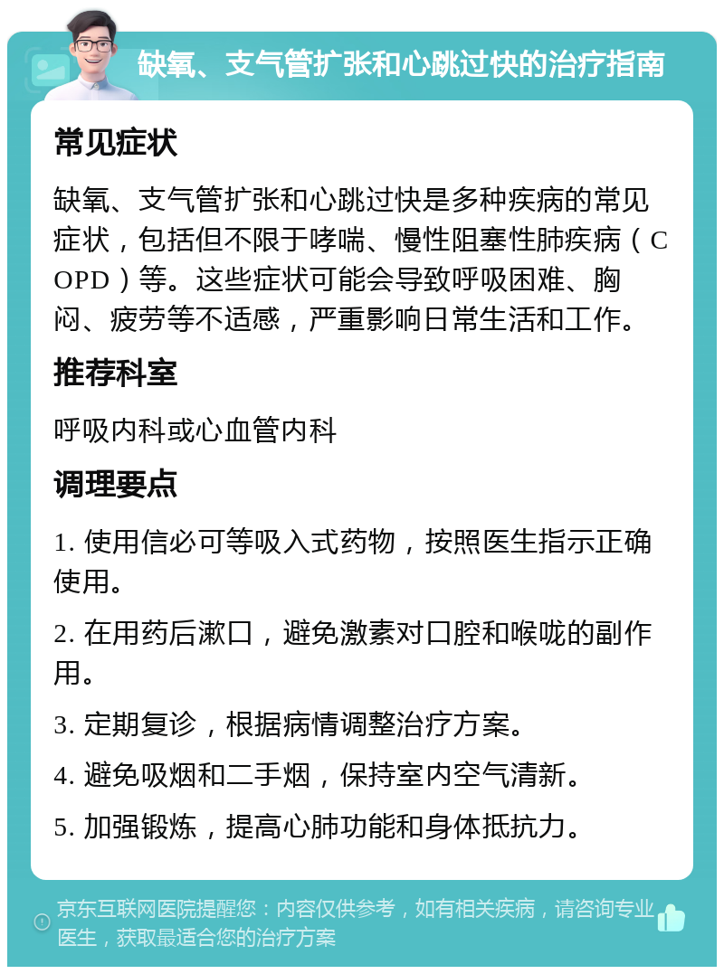 缺氧、支气管扩张和心跳过快的治疗指南 常见症状 缺氧、支气管扩张和心跳过快是多种疾病的常见症状，包括但不限于哮喘、慢性阻塞性肺疾病（COPD）等。这些症状可能会导致呼吸困难、胸闷、疲劳等不适感，严重影响日常生活和工作。 推荐科室 呼吸内科或心血管内科 调理要点 1. 使用信必可等吸入式药物，按照医生指示正确使用。 2. 在用药后漱口，避免激素对口腔和喉咙的副作用。 3. 定期复诊，根据病情调整治疗方案。 4. 避免吸烟和二手烟，保持室内空气清新。 5. 加强锻炼，提高心肺功能和身体抵抗力。