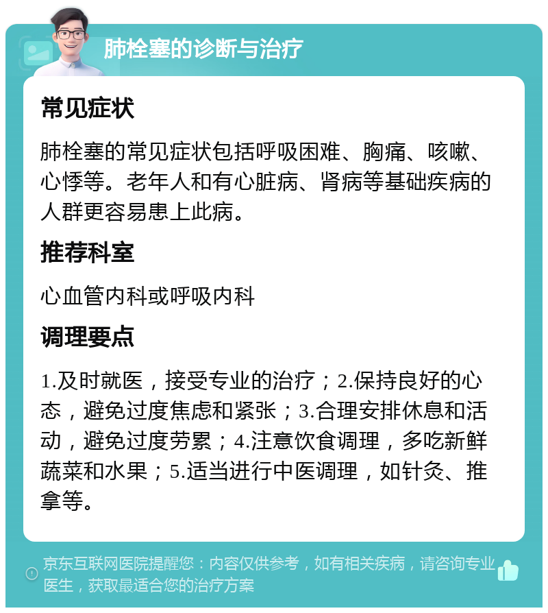 肺栓塞的诊断与治疗 常见症状 肺栓塞的常见症状包括呼吸困难、胸痛、咳嗽、心悸等。老年人和有心脏病、肾病等基础疾病的人群更容易患上此病。 推荐科室 心血管内科或呼吸内科 调理要点 1.及时就医，接受专业的治疗；2.保持良好的心态，避免过度焦虑和紧张；3.合理安排休息和活动，避免过度劳累；4.注意饮食调理，多吃新鲜蔬菜和水果；5.适当进行中医调理，如针灸、推拿等。