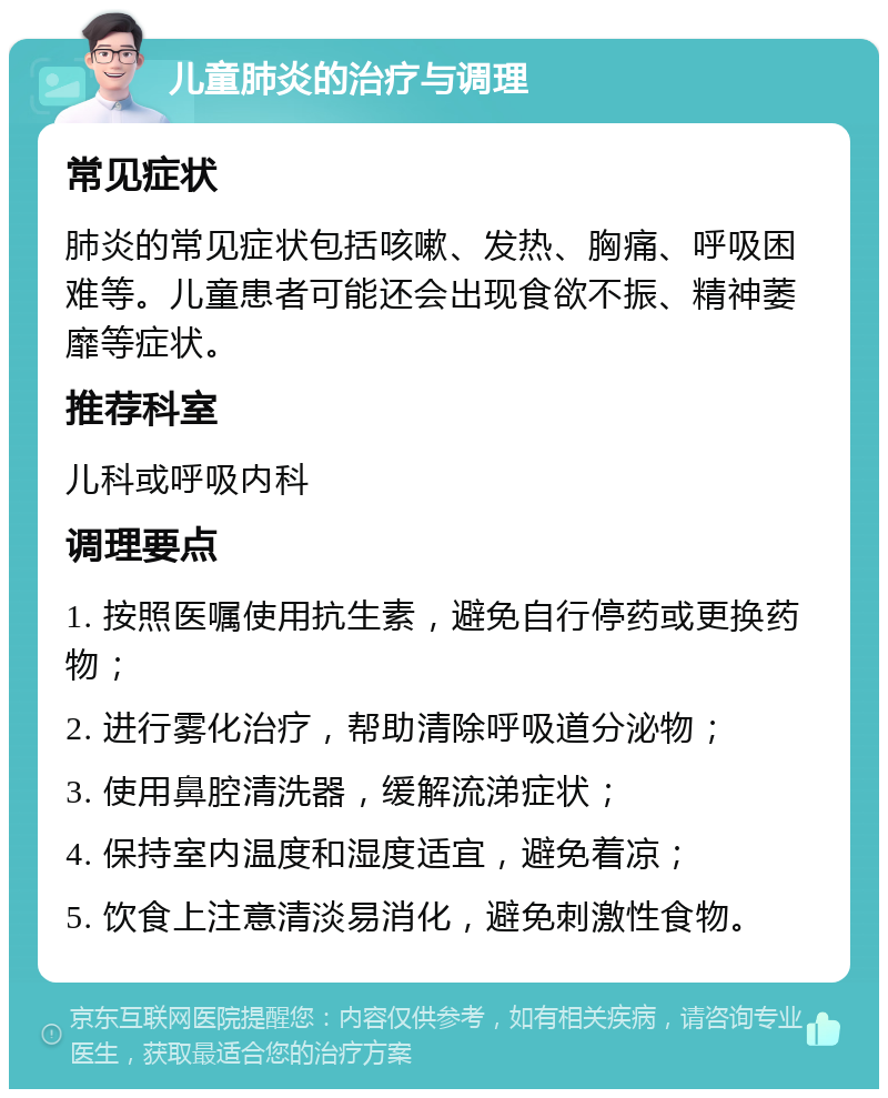 儿童肺炎的治疗与调理 常见症状 肺炎的常见症状包括咳嗽、发热、胸痛、呼吸困难等。儿童患者可能还会出现食欲不振、精神萎靡等症状。 推荐科室 儿科或呼吸内科 调理要点 1. 按照医嘱使用抗生素，避免自行停药或更换药物； 2. 进行雾化治疗，帮助清除呼吸道分泌物； 3. 使用鼻腔清洗器，缓解流涕症状； 4. 保持室内温度和湿度适宜，避免着凉； 5. 饮食上注意清淡易消化，避免刺激性食物。