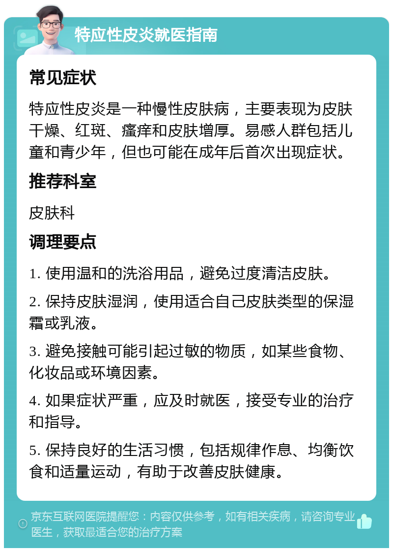 特应性皮炎就医指南 常见症状 特应性皮炎是一种慢性皮肤病，主要表现为皮肤干燥、红斑、瘙痒和皮肤增厚。易感人群包括儿童和青少年，但也可能在成年后首次出现症状。 推荐科室 皮肤科 调理要点 1. 使用温和的洗浴用品，避免过度清洁皮肤。 2. 保持皮肤湿润，使用适合自己皮肤类型的保湿霜或乳液。 3. 避免接触可能引起过敏的物质，如某些食物、化妆品或环境因素。 4. 如果症状严重，应及时就医，接受专业的治疗和指导。 5. 保持良好的生活习惯，包括规律作息、均衡饮食和适量运动，有助于改善皮肤健康。