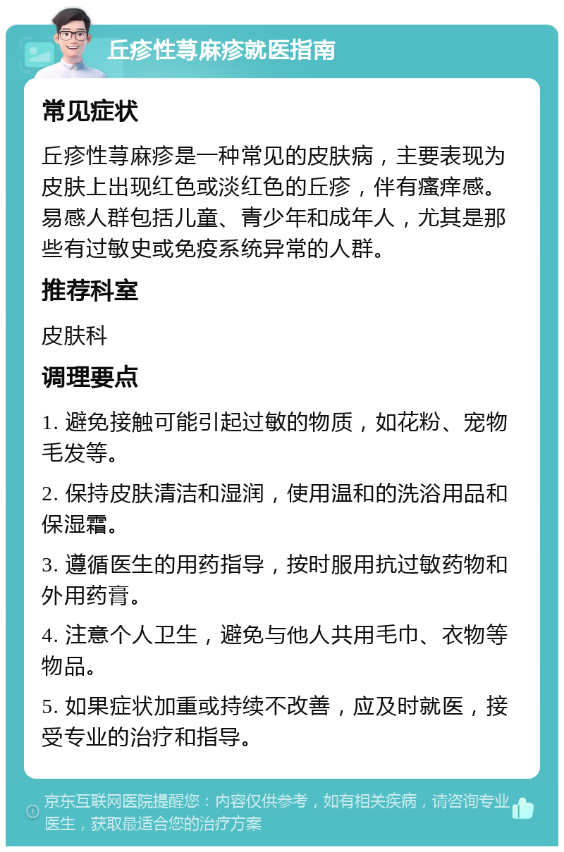 丘疹性荨麻疹就医指南 常见症状 丘疹性荨麻疹是一种常见的皮肤病，主要表现为皮肤上出现红色或淡红色的丘疹，伴有瘙痒感。易感人群包括儿童、青少年和成年人，尤其是那些有过敏史或免疫系统异常的人群。 推荐科室 皮肤科 调理要点 1. 避免接触可能引起过敏的物质，如花粉、宠物毛发等。 2. 保持皮肤清洁和湿润，使用温和的洗浴用品和保湿霜。 3. 遵循医生的用药指导，按时服用抗过敏药物和外用药膏。 4. 注意个人卫生，避免与他人共用毛巾、衣物等物品。 5. 如果症状加重或持续不改善，应及时就医，接受专业的治疗和指导。