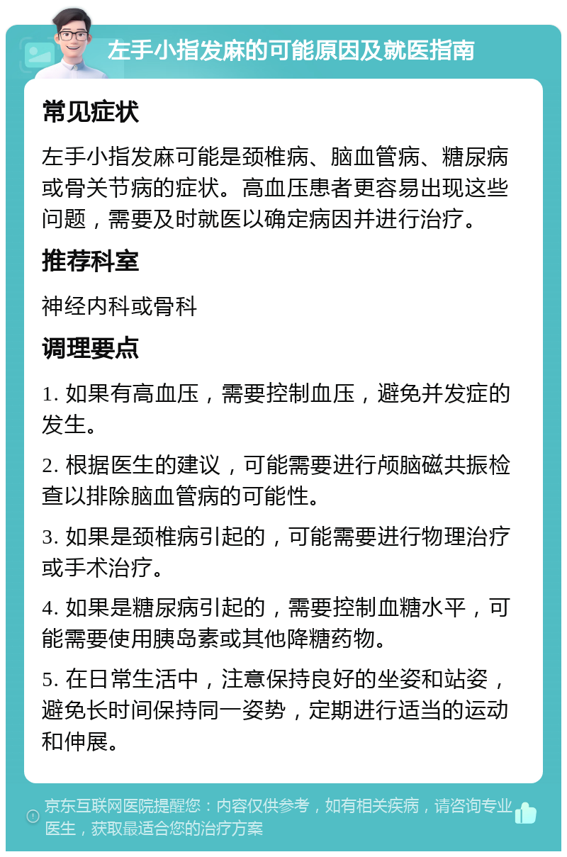 左手小指发麻的可能原因及就医指南 常见症状 左手小指发麻可能是颈椎病、脑血管病、糖尿病或骨关节病的症状。高血压患者更容易出现这些问题，需要及时就医以确定病因并进行治疗。 推荐科室 神经内科或骨科 调理要点 1. 如果有高血压，需要控制血压，避免并发症的发生。 2. 根据医生的建议，可能需要进行颅脑磁共振检查以排除脑血管病的可能性。 3. 如果是颈椎病引起的，可能需要进行物理治疗或手术治疗。 4. 如果是糖尿病引起的，需要控制血糖水平，可能需要使用胰岛素或其他降糖药物。 5. 在日常生活中，注意保持良好的坐姿和站姿，避免长时间保持同一姿势，定期进行适当的运动和伸展。