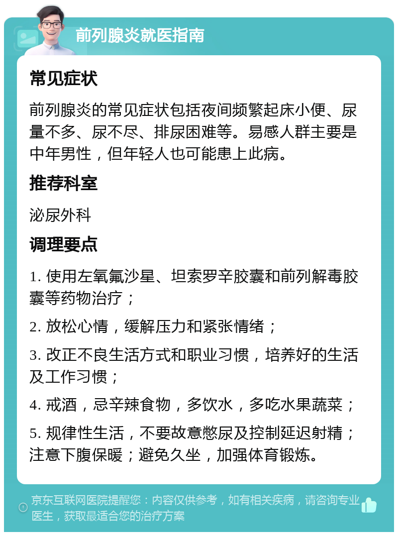 前列腺炎就医指南 常见症状 前列腺炎的常见症状包括夜间频繁起床小便、尿量不多、尿不尽、排尿困难等。易感人群主要是中年男性，但年轻人也可能患上此病。 推荐科室 泌尿外科 调理要点 1. 使用左氧氟沙星、坦索罗辛胶囊和前列解毒胶囊等药物治疗； 2. 放松心情，缓解压力和紧张情绪； 3. 改正不良生活方式和职业习惯，培养好的生活及工作习惯； 4. 戒酒，忌辛辣食物，多饮水，多吃水果蔬菜； 5. 规律性生活，不要故意憋尿及控制延迟射精；注意下腹保暖；避免久坐，加强体育锻炼。