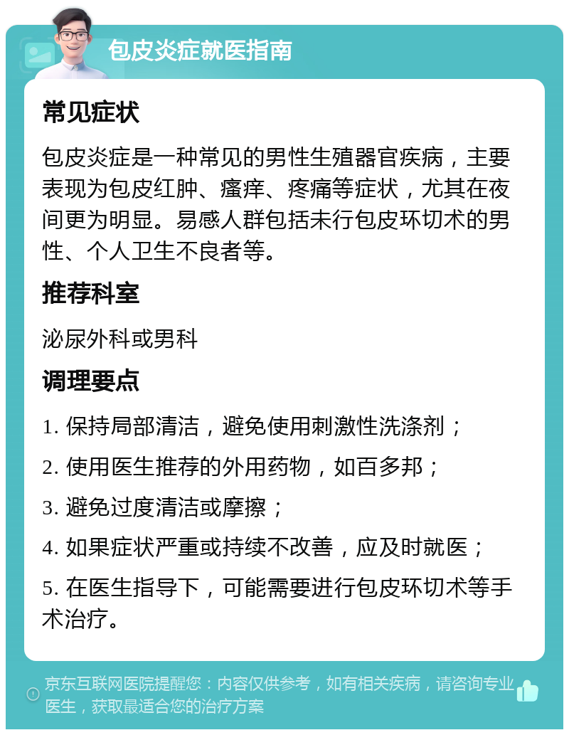 包皮炎症就医指南 常见症状 包皮炎症是一种常见的男性生殖器官疾病，主要表现为包皮红肿、瘙痒、疼痛等症状，尤其在夜间更为明显。易感人群包括未行包皮环切术的男性、个人卫生不良者等。 推荐科室 泌尿外科或男科 调理要点 1. 保持局部清洁，避免使用刺激性洗涤剂； 2. 使用医生推荐的外用药物，如百多邦； 3. 避免过度清洁或摩擦； 4. 如果症状严重或持续不改善，应及时就医； 5. 在医生指导下，可能需要进行包皮环切术等手术治疗。