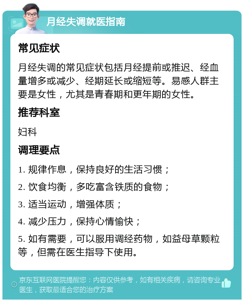 月经失调就医指南 常见症状 月经失调的常见症状包括月经提前或推迟、经血量增多或减少、经期延长或缩短等。易感人群主要是女性，尤其是青春期和更年期的女性。 推荐科室 妇科 调理要点 1. 规律作息，保持良好的生活习惯； 2. 饮食均衡，多吃富含铁质的食物； 3. 适当运动，增强体质； 4. 减少压力，保持心情愉快； 5. 如有需要，可以服用调经药物，如益母草颗粒等，但需在医生指导下使用。