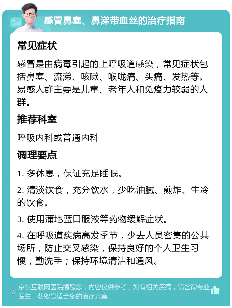 感冒鼻塞、鼻涕带血丝的治疗指南 常见症状 感冒是由病毒引起的上呼吸道感染，常见症状包括鼻塞、流涕、咳嗽、喉咙痛、头痛、发热等。易感人群主要是儿童、老年人和免疫力较弱的人群。 推荐科室 呼吸内科或普通内科 调理要点 1. 多休息，保证充足睡眠。 2. 清淡饮食，充分饮水，少吃油腻、煎炸、生冷的饮食。 3. 使用蒲地蓝口服液等药物缓解症状。 4. 在呼吸道疾病高发季节，少去人员密集的公共场所，防止交叉感染，保持良好的个人卫生习惯，勤洗手；保持环境清洁和通风。