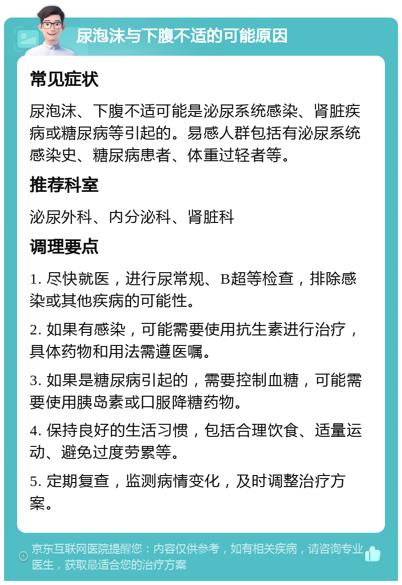 尿泡沫与下腹不适的可能原因 常见症状 尿泡沫、下腹不适可能是泌尿系统感染、肾脏疾病或糖尿病等引起的。易感人群包括有泌尿系统感染史、糖尿病患者、体重过轻者等。 推荐科室 泌尿外科、内分泌科、肾脏科 调理要点 1. 尽快就医，进行尿常规、B超等检查，排除感染或其他疾病的可能性。 2. 如果有感染，可能需要使用抗生素进行治疗，具体药物和用法需遵医嘱。 3. 如果是糖尿病引起的，需要控制血糖，可能需要使用胰岛素或口服降糖药物。 4. 保持良好的生活习惯，包括合理饮食、适量运动、避免过度劳累等。 5. 定期复查，监测病情变化，及时调整治疗方案。