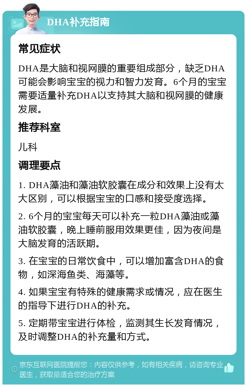 DHA补充指南 常见症状 DHA是大脑和视网膜的重要组成部分，缺乏DHA可能会影响宝宝的视力和智力发育。6个月的宝宝需要适量补充DHA以支持其大脑和视网膜的健康发展。 推荐科室 儿科 调理要点 1. DHA藻油和藻油软胶囊在成分和效果上没有太大区别，可以根据宝宝的口感和接受度选择。 2. 6个月的宝宝每天可以补充一粒DHA藻油或藻油软胶囊，晚上睡前服用效果更佳，因为夜间是大脑发育的活跃期。 3. 在宝宝的日常饮食中，可以增加富含DHA的食物，如深海鱼类、海藻等。 4. 如果宝宝有特殊的健康需求或情况，应在医生的指导下进行DHA的补充。 5. 定期带宝宝进行体检，监测其生长发育情况，及时调整DHA的补充量和方式。