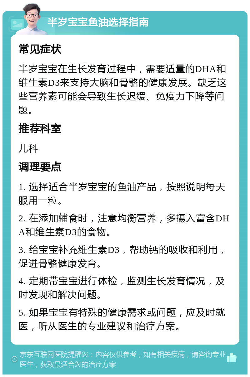 半岁宝宝鱼油选择指南 常见症状 半岁宝宝在生长发育过程中，需要适量的DHA和维生素D3来支持大脑和骨骼的健康发展。缺乏这些营养素可能会导致生长迟缓、免疫力下降等问题。 推荐科室 儿科 调理要点 1. 选择适合半岁宝宝的鱼油产品，按照说明每天服用一粒。 2. 在添加辅食时，注意均衡营养，多摄入富含DHA和维生素D3的食物。 3. 给宝宝补充维生素D3，帮助钙的吸收和利用，促进骨骼健康发育。 4. 定期带宝宝进行体检，监测生长发育情况，及时发现和解决问题。 5. 如果宝宝有特殊的健康需求或问题，应及时就医，听从医生的专业建议和治疗方案。