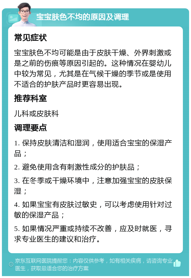 宝宝肤色不均的原因及调理 常见症状 宝宝肤色不均可能是由于皮肤干燥、外界刺激或是之前的伤痕等原因引起的。这种情况在婴幼儿中较为常见，尤其是在气候干燥的季节或是使用不适合的护肤产品时更容易出现。 推荐科室 儿科或皮肤科 调理要点 1. 保持皮肤清洁和湿润，使用适合宝宝的保湿产品； 2. 避免使用含有刺激性成分的护肤品； 3. 在冬季或干燥环境中，注意加强宝宝的皮肤保湿； 4. 如果宝宝有皮肤过敏史，可以考虑使用针对过敏的保湿产品； 5. 如果情况严重或持续不改善，应及时就医，寻求专业医生的建议和治疗。