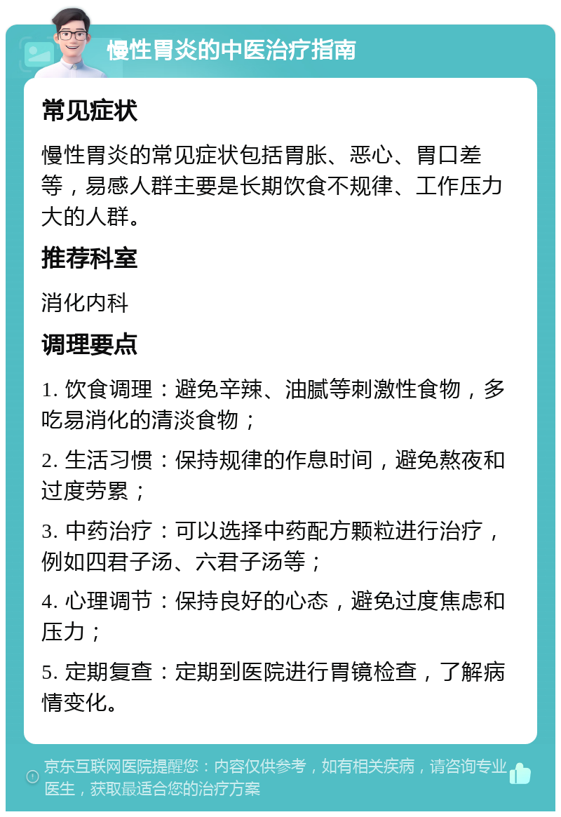 慢性胃炎的中医治疗指南 常见症状 慢性胃炎的常见症状包括胃胀、恶心、胃口差等，易感人群主要是长期饮食不规律、工作压力大的人群。 推荐科室 消化内科 调理要点 1. 饮食调理：避免辛辣、油腻等刺激性食物，多吃易消化的清淡食物； 2. 生活习惯：保持规律的作息时间，避免熬夜和过度劳累； 3. 中药治疗：可以选择中药配方颗粒进行治疗，例如四君子汤、六君子汤等； 4. 心理调节：保持良好的心态，避免过度焦虑和压力； 5. 定期复查：定期到医院进行胃镜检查，了解病情变化。