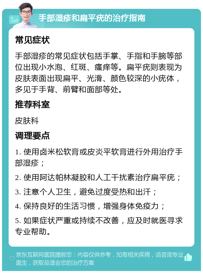 手部湿疹和扁平疣的治疗指南 常见症状 手部湿疹的常见症状包括手掌、手指和手腕等部位出现小水泡、红斑、瘙痒等。扁平疣则表现为皮肤表面出现扁平、光滑、颜色较深的小疣体，多见于手背、前臂和面部等处。 推荐科室 皮肤科 调理要点 1. 使用卤米松软膏或皮炎平软膏进行外用治疗手部湿疹； 2. 使用阿达帕林凝胶和人工干扰素治疗扁平疣； 3. 注意个人卫生，避免过度受热和出汗； 4. 保持良好的生活习惯，增强身体免疫力； 5. 如果症状严重或持续不改善，应及时就医寻求专业帮助。