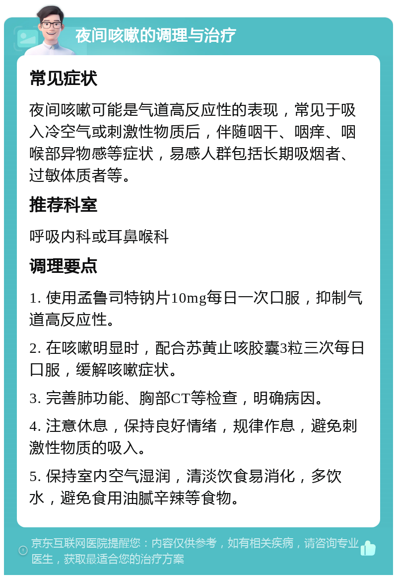 夜间咳嗽的调理与治疗 常见症状 夜间咳嗽可能是气道高反应性的表现，常见于吸入冷空气或刺激性物质后，伴随咽干、咽痒、咽喉部异物感等症状，易感人群包括长期吸烟者、过敏体质者等。 推荐科室 呼吸内科或耳鼻喉科 调理要点 1. 使用孟鲁司特钠片10mg每日一次口服，抑制气道高反应性。 2. 在咳嗽明显时，配合苏黄止咳胶囊3粒三次每日口服，缓解咳嗽症状。 3. 完善肺功能、胸部CT等检查，明确病因。 4. 注意休息，保持良好情绪，规律作息，避免刺激性物质的吸入。 5. 保持室内空气湿润，清淡饮食易消化，多饮水，避免食用油腻辛辣等食物。