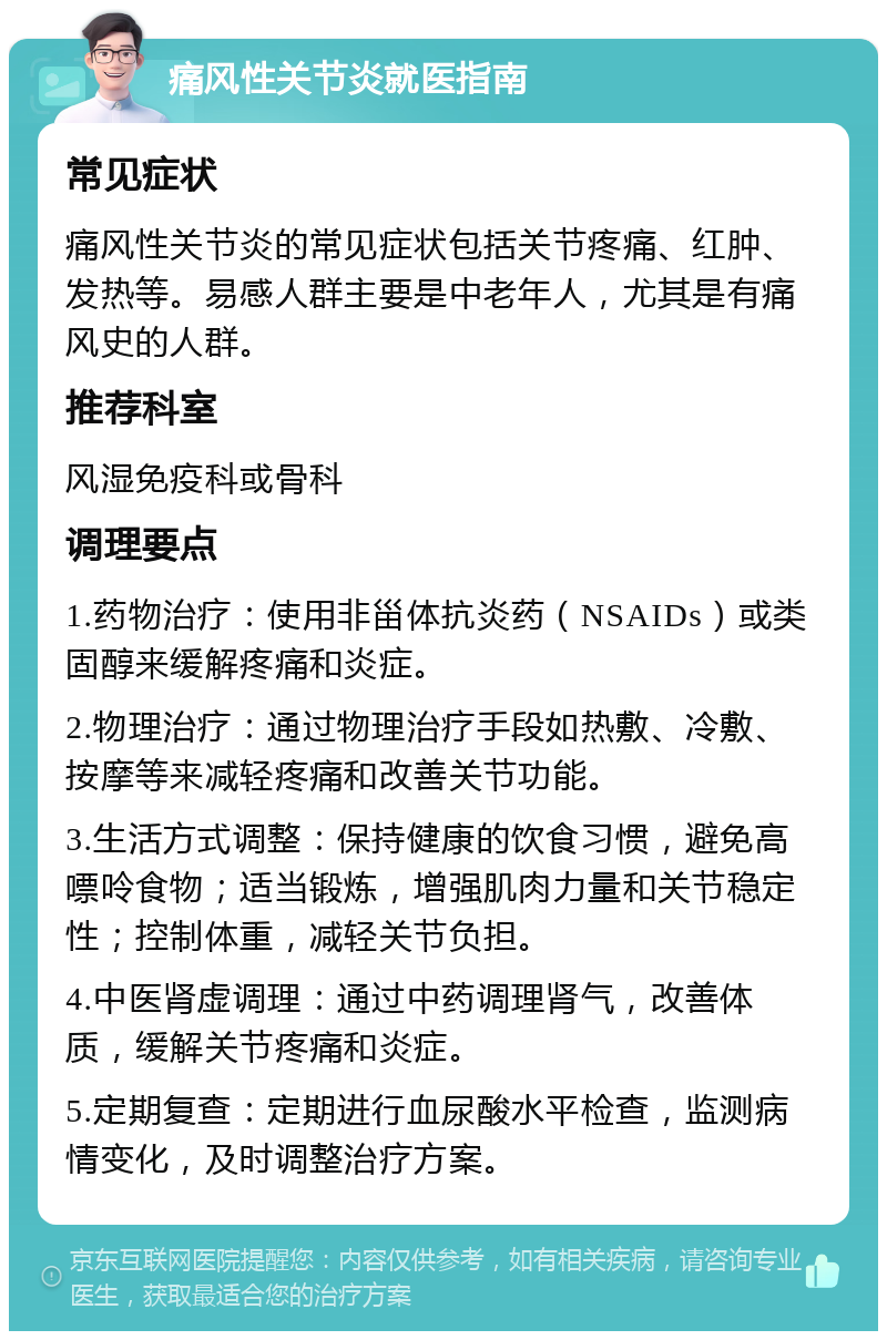 痛风性关节炎就医指南 常见症状 痛风性关节炎的常见症状包括关节疼痛、红肿、发热等。易感人群主要是中老年人，尤其是有痛风史的人群。 推荐科室 风湿免疫科或骨科 调理要点 1.药物治疗：使用非甾体抗炎药（NSAIDs）或类固醇来缓解疼痛和炎症。 2.物理治疗：通过物理治疗手段如热敷、冷敷、按摩等来减轻疼痛和改善关节功能。 3.生活方式调整：保持健康的饮食习惯，避免高嘌呤食物；适当锻炼，增强肌肉力量和关节稳定性；控制体重，减轻关节负担。 4.中医肾虚调理：通过中药调理肾气，改善体质，缓解关节疼痛和炎症。 5.定期复查：定期进行血尿酸水平检查，监测病情变化，及时调整治疗方案。