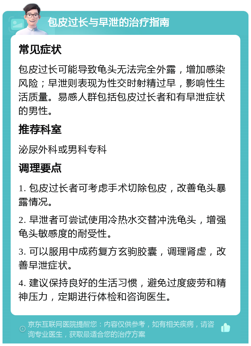 包皮过长与早泄的治疗指南 常见症状 包皮过长可能导致龟头无法完全外露，增加感染风险；早泄则表现为性交时射精过早，影响性生活质量。易感人群包括包皮过长者和有早泄症状的男性。 推荐科室 泌尿外科或男科专科 调理要点 1. 包皮过长者可考虑手术切除包皮，改善龟头暴露情况。 2. 早泄者可尝试使用冷热水交替冲洗龟头，增强龟头敏感度的耐受性。 3. 可以服用中成药复方玄驹胶囊，调理肾虚，改善早泄症状。 4. 建议保持良好的生活习惯，避免过度疲劳和精神压力，定期进行体检和咨询医生。