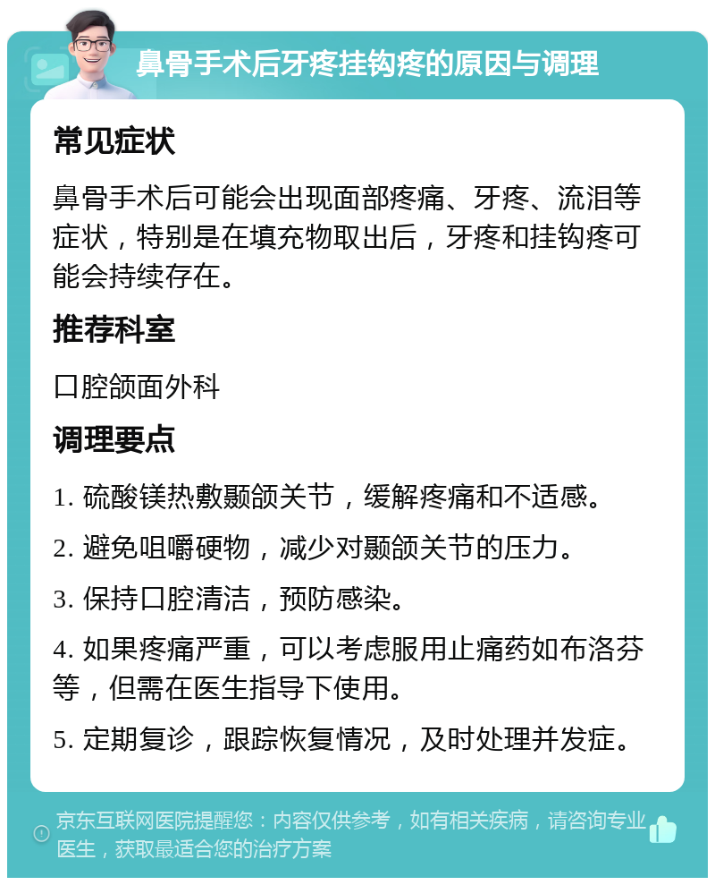 鼻骨手术后牙疼挂钩疼的原因与调理 常见症状 鼻骨手术后可能会出现面部疼痛、牙疼、流泪等症状，特别是在填充物取出后，牙疼和挂钩疼可能会持续存在。 推荐科室 口腔颌面外科 调理要点 1. 硫酸镁热敷颞颌关节，缓解疼痛和不适感。 2. 避免咀嚼硬物，减少对颞颌关节的压力。 3. 保持口腔清洁，预防感染。 4. 如果疼痛严重，可以考虑服用止痛药如布洛芬等，但需在医生指导下使用。 5. 定期复诊，跟踪恢复情况，及时处理并发症。