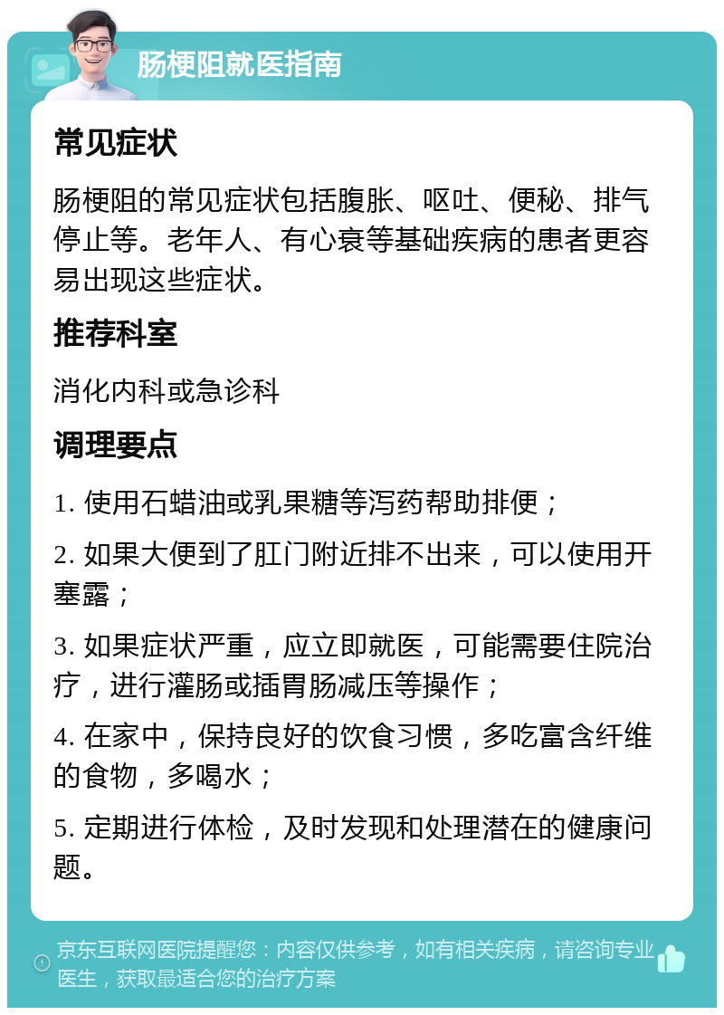 肠梗阻就医指南 常见症状 肠梗阻的常见症状包括腹胀、呕吐、便秘、排气停止等。老年人、有心衰等基础疾病的患者更容易出现这些症状。 推荐科室 消化内科或急诊科 调理要点 1. 使用石蜡油或乳果糖等泻药帮助排便； 2. 如果大便到了肛门附近排不出来，可以使用开塞露； 3. 如果症状严重，应立即就医，可能需要住院治疗，进行灌肠或插胃肠减压等操作； 4. 在家中，保持良好的饮食习惯，多吃富含纤维的食物，多喝水； 5. 定期进行体检，及时发现和处理潜在的健康问题。