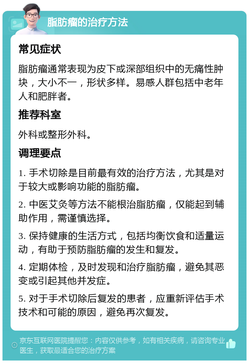 脂肪瘤的治疗方法 常见症状 脂肪瘤通常表现为皮下或深部组织中的无痛性肿块，大小不一，形状多样。易感人群包括中老年人和肥胖者。 推荐科室 外科或整形外科。 调理要点 1. 手术切除是目前最有效的治疗方法，尤其是对于较大或影响功能的脂肪瘤。 2. 中医艾灸等方法不能根治脂肪瘤，仅能起到辅助作用，需谨慎选择。 3. 保持健康的生活方式，包括均衡饮食和适量运动，有助于预防脂肪瘤的发生和复发。 4. 定期体检，及时发现和治疗脂肪瘤，避免其恶变或引起其他并发症。 5. 对于手术切除后复发的患者，应重新评估手术技术和可能的原因，避免再次复发。