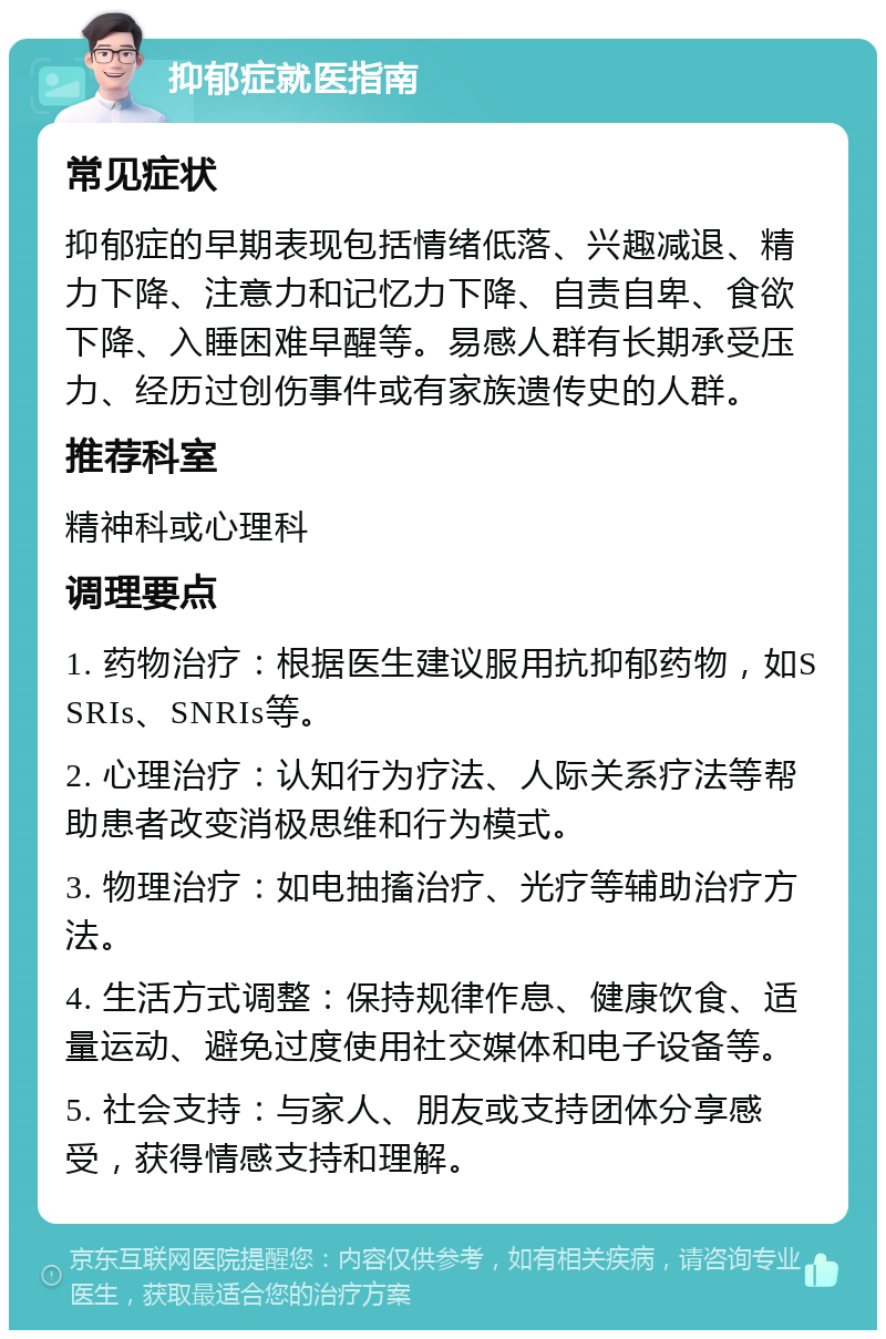 抑郁症就医指南 常见症状 抑郁症的早期表现包括情绪低落、兴趣减退、精力下降、注意力和记忆力下降、自责自卑、食欲下降、入睡困难早醒等。易感人群有长期承受压力、经历过创伤事件或有家族遗传史的人群。 推荐科室 精神科或心理科 调理要点 1. 药物治疗：根据医生建议服用抗抑郁药物，如SSRIs、SNRIs等。 2. 心理治疗：认知行为疗法、人际关系疗法等帮助患者改变消极思维和行为模式。 3. 物理治疗：如电抽搐治疗、光疗等辅助治疗方法。 4. 生活方式调整：保持规律作息、健康饮食、适量运动、避免过度使用社交媒体和电子设备等。 5. 社会支持：与家人、朋友或支持团体分享感受，获得情感支持和理解。