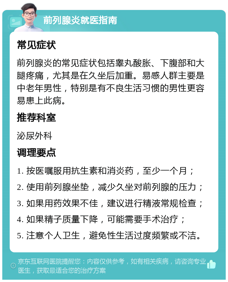 前列腺炎就医指南 常见症状 前列腺炎的常见症状包括睾丸酸胀、下腹部和大腿疼痛，尤其是在久坐后加重。易感人群主要是中老年男性，特别是有不良生活习惯的男性更容易患上此病。 推荐科室 泌尿外科 调理要点 1. 按医嘱服用抗生素和消炎药，至少一个月； 2. 使用前列腺坐垫，减少久坐对前列腺的压力； 3. 如果用药效果不佳，建议进行精液常规检查； 4. 如果精子质量下降，可能需要手术治疗； 5. 注意个人卫生，避免性生活过度频繁或不洁。