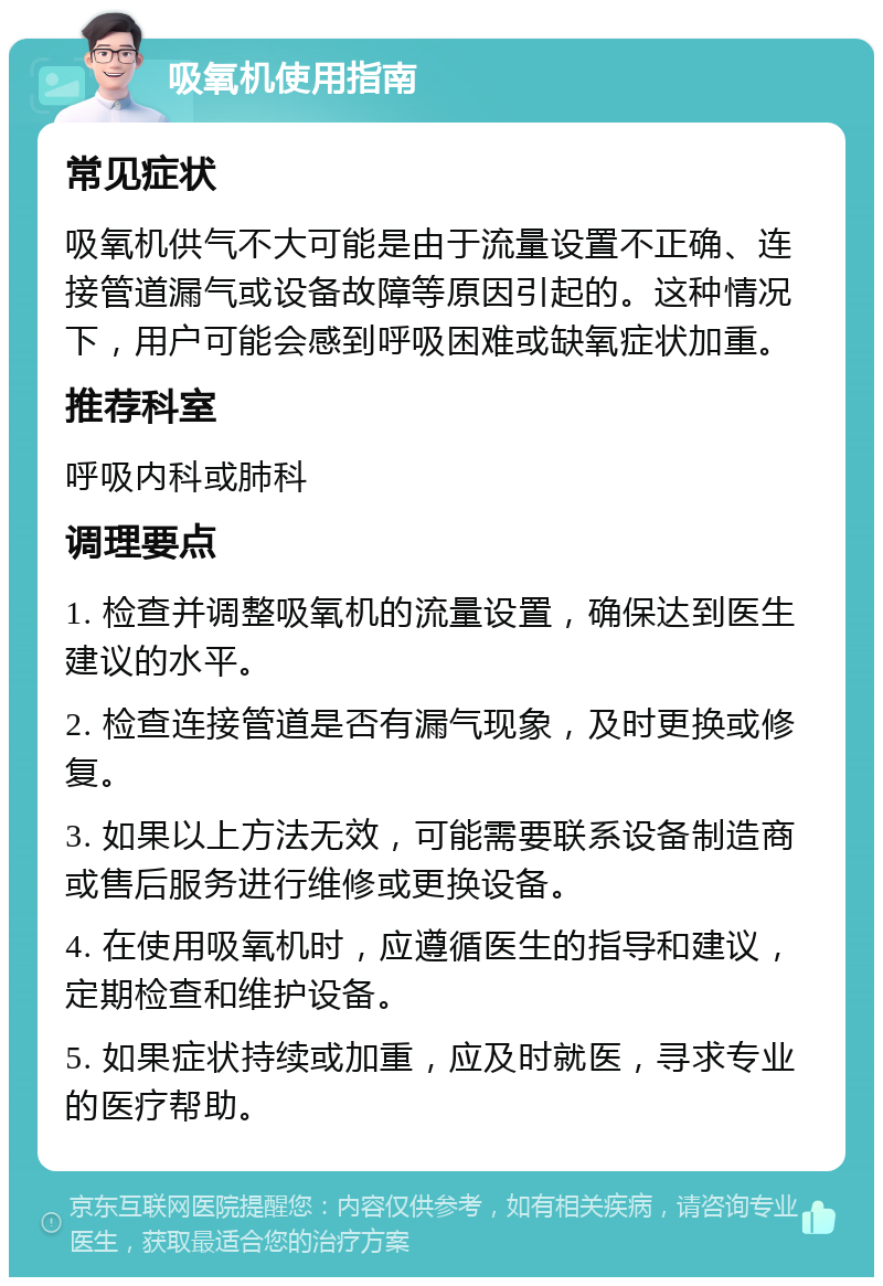 吸氧机使用指南 常见症状 吸氧机供气不大可能是由于流量设置不正确、连接管道漏气或设备故障等原因引起的。这种情况下，用户可能会感到呼吸困难或缺氧症状加重。 推荐科室 呼吸内科或肺科 调理要点 1. 检查并调整吸氧机的流量设置，确保达到医生建议的水平。 2. 检查连接管道是否有漏气现象，及时更换或修复。 3. 如果以上方法无效，可能需要联系设备制造商或售后服务进行维修或更换设备。 4. 在使用吸氧机时，应遵循医生的指导和建议，定期检查和维护设备。 5. 如果症状持续或加重，应及时就医，寻求专业的医疗帮助。