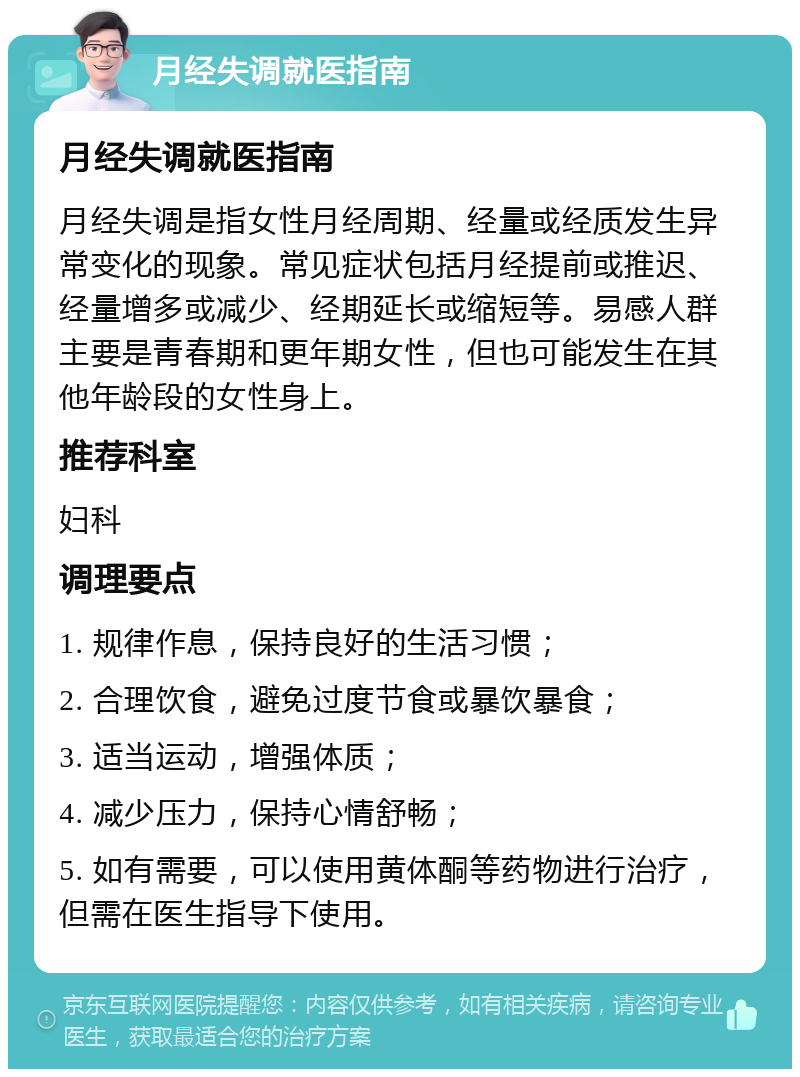 月经失调就医指南 月经失调就医指南 月经失调是指女性月经周期、经量或经质发生异常变化的现象。常见症状包括月经提前或推迟、经量增多或减少、经期延长或缩短等。易感人群主要是青春期和更年期女性，但也可能发生在其他年龄段的女性身上。 推荐科室 妇科 调理要点 1. 规律作息，保持良好的生活习惯； 2. 合理饮食，避免过度节食或暴饮暴食； 3. 适当运动，增强体质； 4. 减少压力，保持心情舒畅； 5. 如有需要，可以使用黄体酮等药物进行治疗，但需在医生指导下使用。