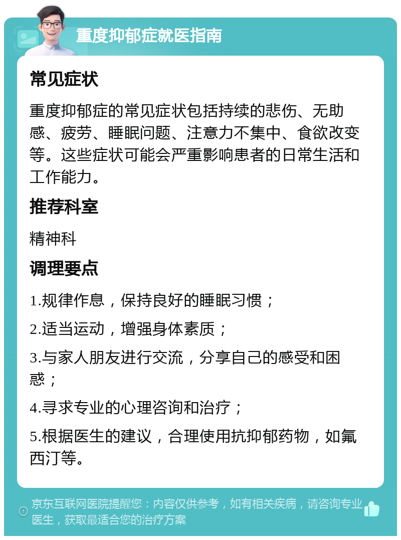 重度抑郁症就医指南 常见症状 重度抑郁症的常见症状包括持续的悲伤、无助感、疲劳、睡眠问题、注意力不集中、食欲改变等。这些症状可能会严重影响患者的日常生活和工作能力。 推荐科室 精神科 调理要点 1.规律作息，保持良好的睡眠习惯； 2.适当运动，增强身体素质； 3.与家人朋友进行交流，分享自己的感受和困惑； 4.寻求专业的心理咨询和治疗； 5.根据医生的建议，合理使用抗抑郁药物，如氟西汀等。