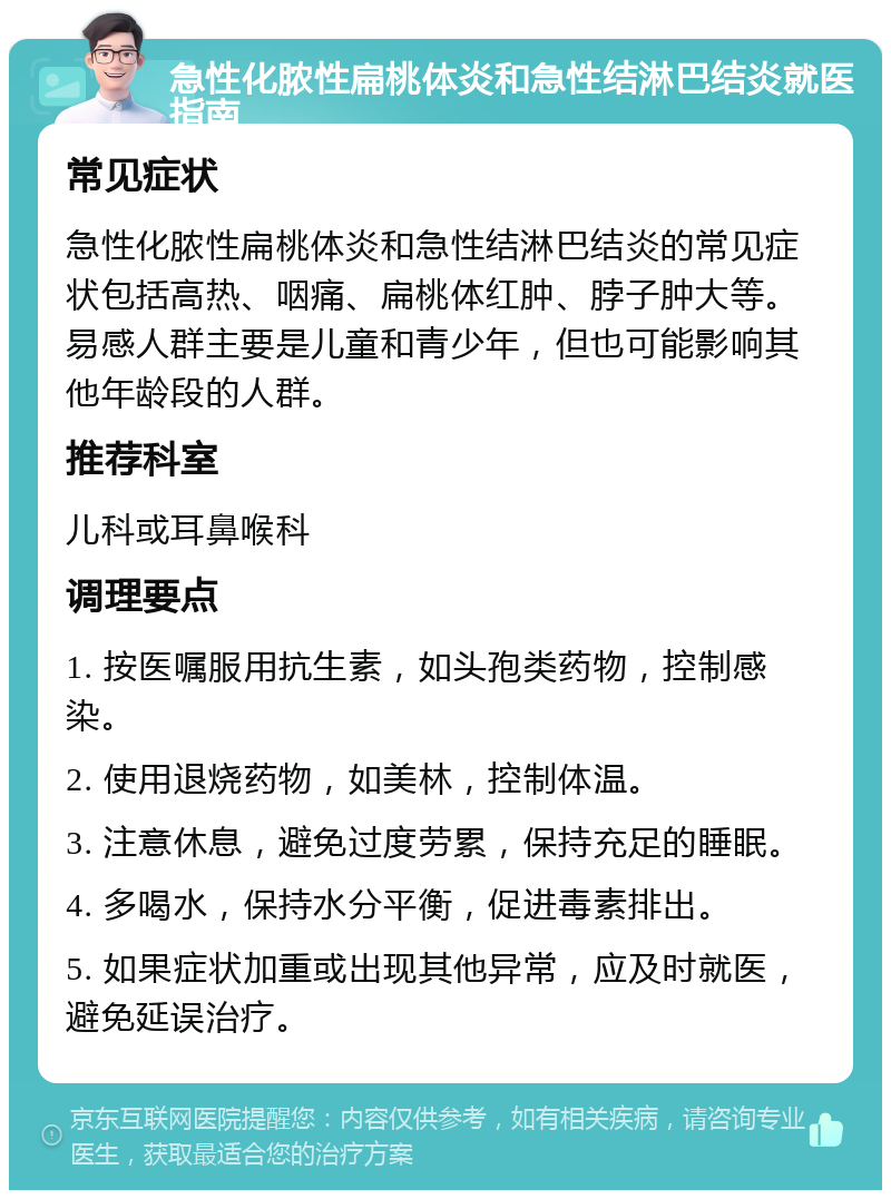 急性化脓性扁桃体炎和急性结淋巴结炎就医指南 常见症状 急性化脓性扁桃体炎和急性结淋巴结炎的常见症状包括高热、咽痛、扁桃体红肿、脖子肿大等。易感人群主要是儿童和青少年，但也可能影响其他年龄段的人群。 推荐科室 儿科或耳鼻喉科 调理要点 1. 按医嘱服用抗生素，如头孢类药物，控制感染。 2. 使用退烧药物，如美林，控制体温。 3. 注意休息，避免过度劳累，保持充足的睡眠。 4. 多喝水，保持水分平衡，促进毒素排出。 5. 如果症状加重或出现其他异常，应及时就医，避免延误治疗。