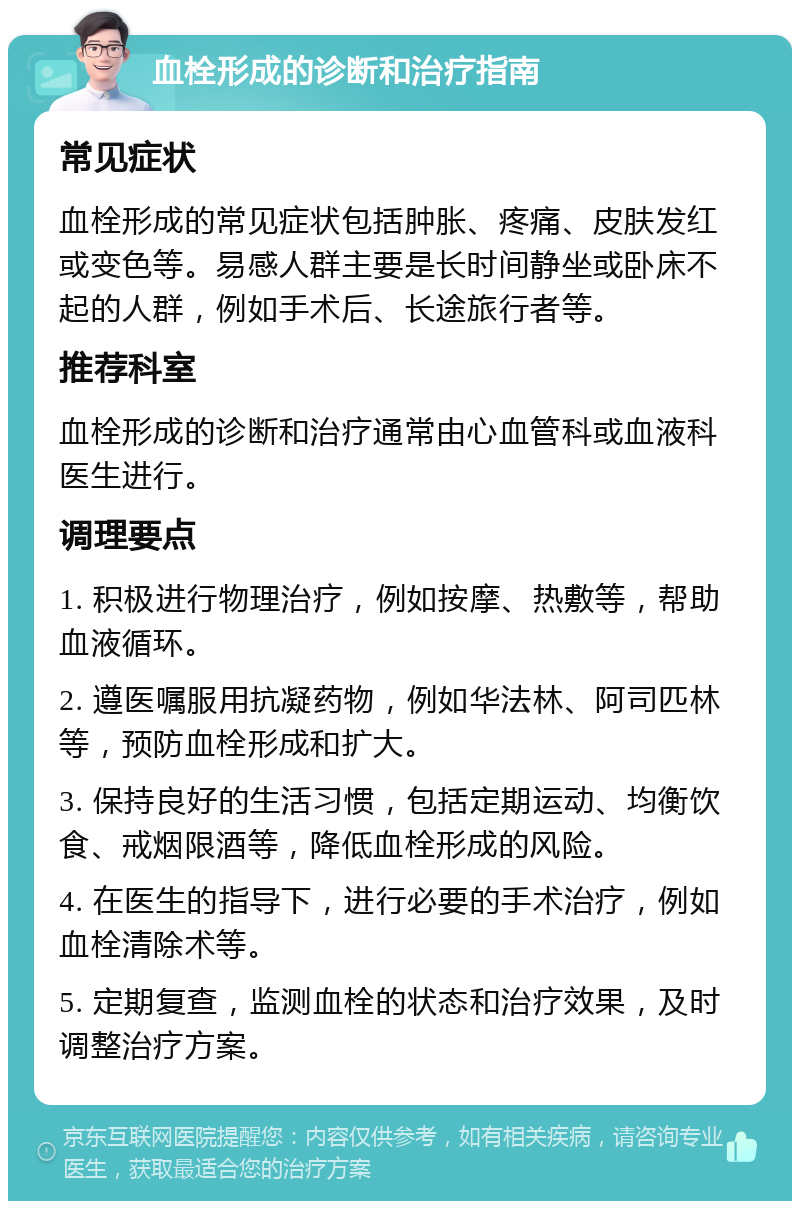 血栓形成的诊断和治疗指南 常见症状 血栓形成的常见症状包括肿胀、疼痛、皮肤发红或变色等。易感人群主要是长时间静坐或卧床不起的人群，例如手术后、长途旅行者等。 推荐科室 血栓形成的诊断和治疗通常由心血管科或血液科医生进行。 调理要点 1. 积极进行物理治疗，例如按摩、热敷等，帮助血液循环。 2. 遵医嘱服用抗凝药物，例如华法林、阿司匹林等，预防血栓形成和扩大。 3. 保持良好的生活习惯，包括定期运动、均衡饮食、戒烟限酒等，降低血栓形成的风险。 4. 在医生的指导下，进行必要的手术治疗，例如血栓清除术等。 5. 定期复查，监测血栓的状态和治疗效果，及时调整治疗方案。