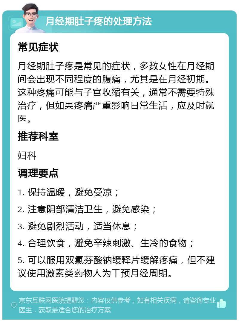 月经期肚子疼的处理方法 常见症状 月经期肚子疼是常见的症状，多数女性在月经期间会出现不同程度的腹痛，尤其是在月经初期。这种疼痛可能与子宫收缩有关，通常不需要特殊治疗，但如果疼痛严重影响日常生活，应及时就医。 推荐科室 妇科 调理要点 1. 保持温暖，避免受凉； 2. 注意阴部清洁卫生，避免感染； 3. 避免剧烈活动，适当休息； 4. 合理饮食，避免辛辣刺激、生冷的食物； 5. 可以服用双氯芬酸钠缓释片缓解疼痛，但不建议使用激素类药物人为干预月经周期。