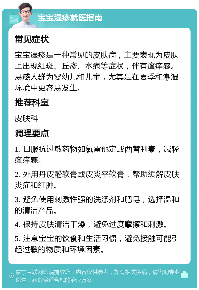 宝宝湿疹就医指南 常见症状 宝宝湿疹是一种常见的皮肤病，主要表现为皮肤上出现红斑、丘疹、水疱等症状，伴有瘙痒感。易感人群为婴幼儿和儿童，尤其是在夏季和潮湿环境中更容易发生。 推荐科室 皮肤科 调理要点 1. 口服抗过敏药物如氯雷他定或西替利秦，减轻瘙痒感。 2. 外用丹皮酚软膏或皮炎平软膏，帮助缓解皮肤炎症和红肿。 3. 避免使用刺激性强的洗涤剂和肥皂，选择温和的清洁产品。 4. 保持皮肤清洁干燥，避免过度摩擦和刺激。 5. 注意宝宝的饮食和生活习惯，避免接触可能引起过敏的物质和环境因素。