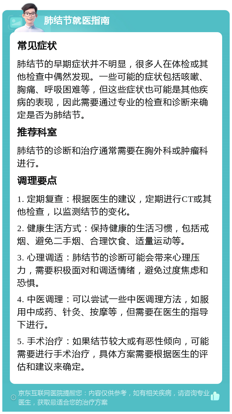 肺结节就医指南 常见症状 肺结节的早期症状并不明显，很多人在体检或其他检查中偶然发现。一些可能的症状包括咳嗽、胸痛、呼吸困难等，但这些症状也可能是其他疾病的表现，因此需要通过专业的检查和诊断来确定是否为肺结节。 推荐科室 肺结节的诊断和治疗通常需要在胸外科或肿瘤科进行。 调理要点 1. 定期复查：根据医生的建议，定期进行CT或其他检查，以监测结节的变化。 2. 健康生活方式：保持健康的生活习惯，包括戒烟、避免二手烟、合理饮食、适量运动等。 3. 心理调适：肺结节的诊断可能会带来心理压力，需要积极面对和调适情绪，避免过度焦虑和恐惧。 4. 中医调理：可以尝试一些中医调理方法，如服用中成药、针灸、按摩等，但需要在医生的指导下进行。 5. 手术治疗：如果结节较大或有恶性倾向，可能需要进行手术治疗，具体方案需要根据医生的评估和建议来确定。