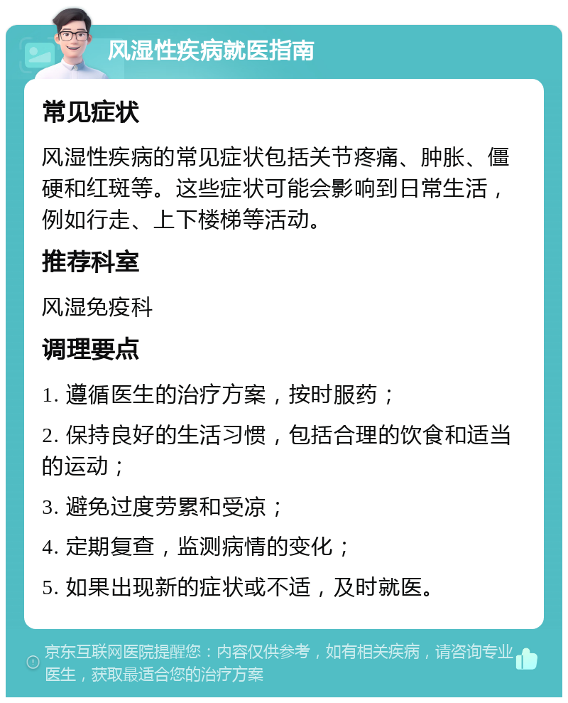 风湿性疾病就医指南 常见症状 风湿性疾病的常见症状包括关节疼痛、肿胀、僵硬和红斑等。这些症状可能会影响到日常生活，例如行走、上下楼梯等活动。 推荐科室 风湿免疫科 调理要点 1. 遵循医生的治疗方案，按时服药； 2. 保持良好的生活习惯，包括合理的饮食和适当的运动； 3. 避免过度劳累和受凉； 4. 定期复查，监测病情的变化； 5. 如果出现新的症状或不适，及时就医。