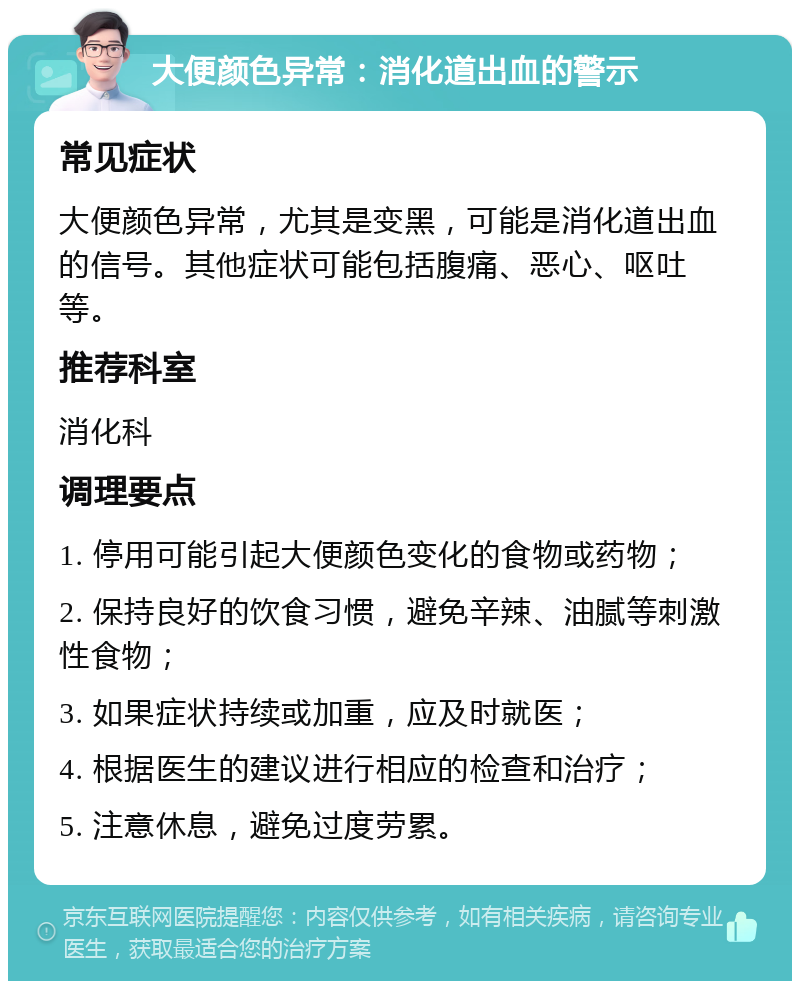 大便颜色异常：消化道出血的警示 常见症状 大便颜色异常，尤其是变黑，可能是消化道出血的信号。其他症状可能包括腹痛、恶心、呕吐等。 推荐科室 消化科 调理要点 1. 停用可能引起大便颜色变化的食物或药物； 2. 保持良好的饮食习惯，避免辛辣、油腻等刺激性食物； 3. 如果症状持续或加重，应及时就医； 4. 根据医生的建议进行相应的检查和治疗； 5. 注意休息，避免过度劳累。