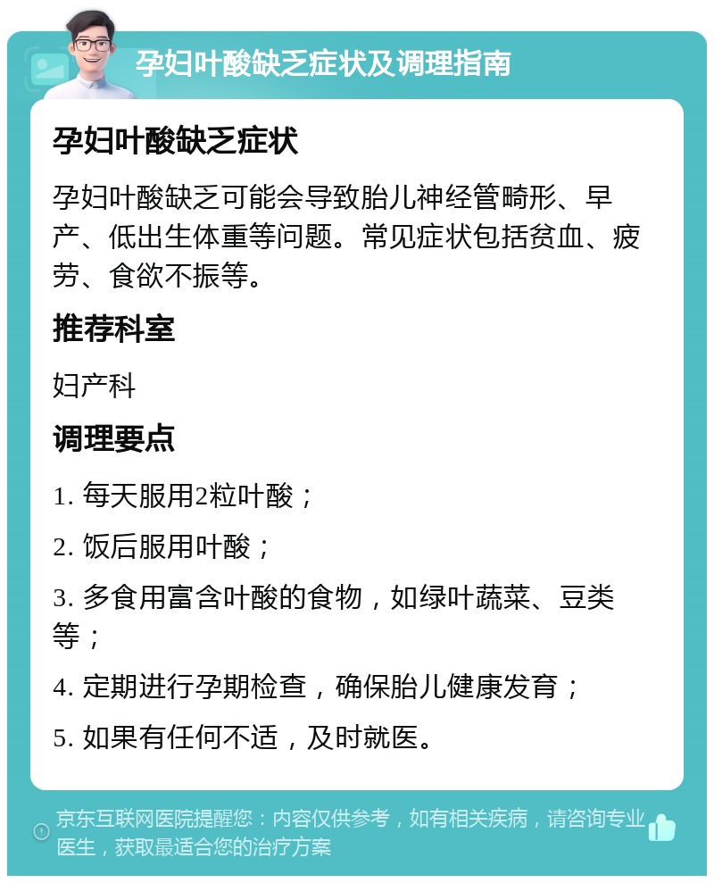 孕妇叶酸缺乏症状及调理指南 孕妇叶酸缺乏症状 孕妇叶酸缺乏可能会导致胎儿神经管畸形、早产、低出生体重等问题。常见症状包括贫血、疲劳、食欲不振等。 推荐科室 妇产科 调理要点 1. 每天服用2粒叶酸； 2. 饭后服用叶酸； 3. 多食用富含叶酸的食物，如绿叶蔬菜、豆类等； 4. 定期进行孕期检查，确保胎儿健康发育； 5. 如果有任何不适，及时就医。