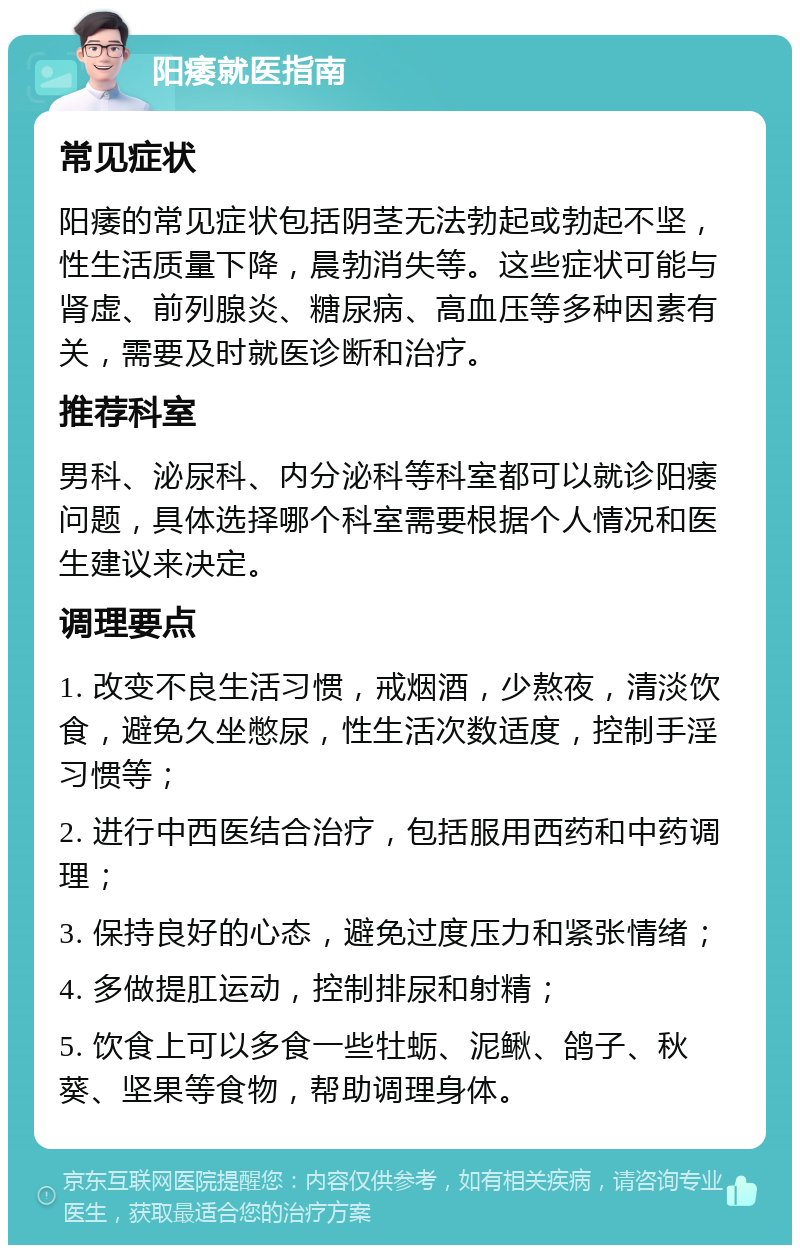 阳痿就医指南 常见症状 阳痿的常见症状包括阴茎无法勃起或勃起不坚，性生活质量下降，晨勃消失等。这些症状可能与肾虚、前列腺炎、糖尿病、高血压等多种因素有关，需要及时就医诊断和治疗。 推荐科室 男科、泌尿科、内分泌科等科室都可以就诊阳痿问题，具体选择哪个科室需要根据个人情况和医生建议来决定。 调理要点 1. 改变不良生活习惯，戒烟酒，少熬夜，清淡饮食，避免久坐憋尿，性生活次数适度，控制手淫习惯等； 2. 进行中西医结合治疗，包括服用西药和中药调理； 3. 保持良好的心态，避免过度压力和紧张情绪； 4. 多做提肛运动，控制排尿和射精； 5. 饮食上可以多食一些牡蛎、泥鳅、鸽子、秋葵、坚果等食物，帮助调理身体。