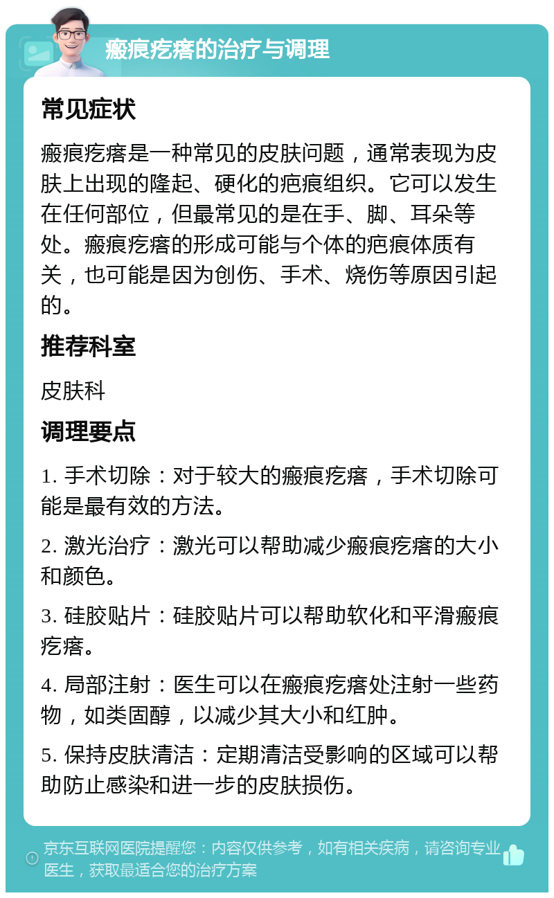 瘢痕疙瘩的治疗与调理 常见症状 瘢痕疙瘩是一种常见的皮肤问题，通常表现为皮肤上出现的隆起、硬化的疤痕组织。它可以发生在任何部位，但最常见的是在手、脚、耳朵等处。瘢痕疙瘩的形成可能与个体的疤痕体质有关，也可能是因为创伤、手术、烧伤等原因引起的。 推荐科室 皮肤科 调理要点 1. 手术切除：对于较大的瘢痕疙瘩，手术切除可能是最有效的方法。 2. 激光治疗：激光可以帮助减少瘢痕疙瘩的大小和颜色。 3. 硅胶贴片：硅胶贴片可以帮助软化和平滑瘢痕疙瘩。 4. 局部注射：医生可以在瘢痕疙瘩处注射一些药物，如类固醇，以减少其大小和红肿。 5. 保持皮肤清洁：定期清洁受影响的区域可以帮助防止感染和进一步的皮肤损伤。