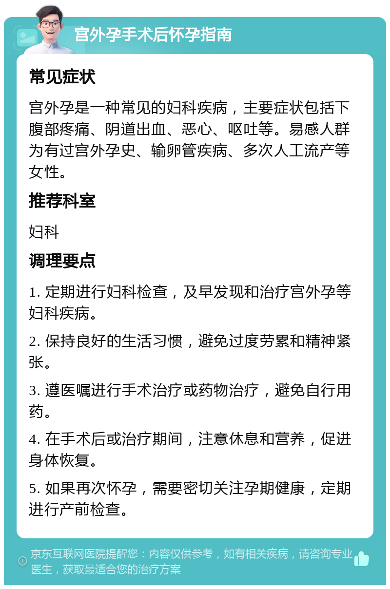 宫外孕手术后怀孕指南 常见症状 宫外孕是一种常见的妇科疾病，主要症状包括下腹部疼痛、阴道出血、恶心、呕吐等。易感人群为有过宫外孕史、输卵管疾病、多次人工流产等女性。 推荐科室 妇科 调理要点 1. 定期进行妇科检查，及早发现和治疗宫外孕等妇科疾病。 2. 保持良好的生活习惯，避免过度劳累和精神紧张。 3. 遵医嘱进行手术治疗或药物治疗，避免自行用药。 4. 在手术后或治疗期间，注意休息和营养，促进身体恢复。 5. 如果再次怀孕，需要密切关注孕期健康，定期进行产前检查。