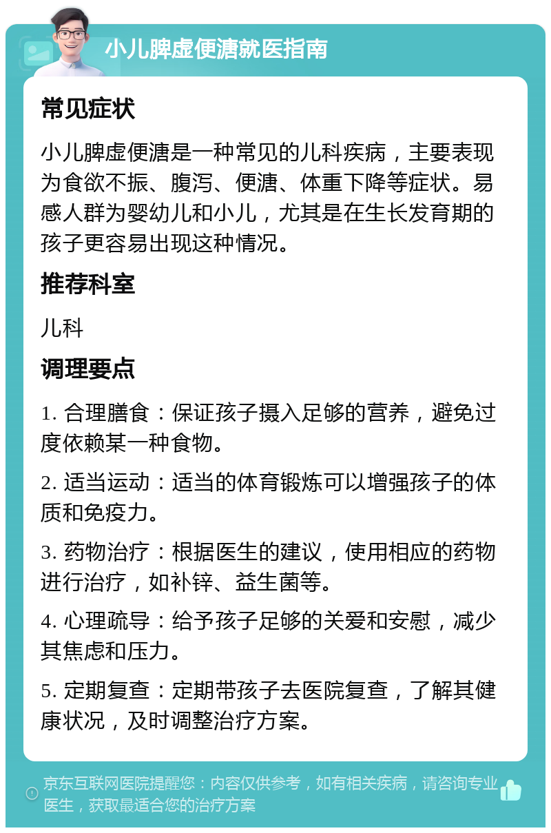 小儿脾虚便溏就医指南 常见症状 小儿脾虚便溏是一种常见的儿科疾病，主要表现为食欲不振、腹泻、便溏、体重下降等症状。易感人群为婴幼儿和小儿，尤其是在生长发育期的孩子更容易出现这种情况。 推荐科室 儿科 调理要点 1. 合理膳食：保证孩子摄入足够的营养，避免过度依赖某一种食物。 2. 适当运动：适当的体育锻炼可以增强孩子的体质和免疫力。 3. 药物治疗：根据医生的建议，使用相应的药物进行治疗，如补锌、益生菌等。 4. 心理疏导：给予孩子足够的关爱和安慰，减少其焦虑和压力。 5. 定期复查：定期带孩子去医院复查，了解其健康状况，及时调整治疗方案。