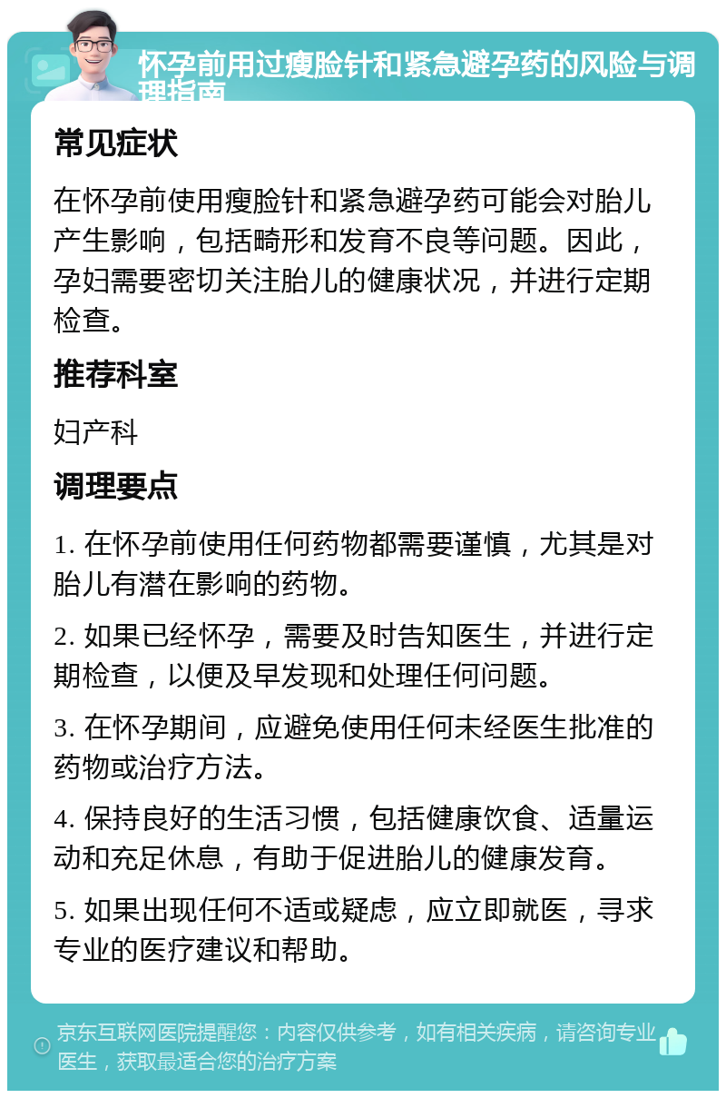 怀孕前用过瘦脸针和紧急避孕药的风险与调理指南 常见症状 在怀孕前使用瘦脸针和紧急避孕药可能会对胎儿产生影响，包括畸形和发育不良等问题。因此，孕妇需要密切关注胎儿的健康状况，并进行定期检查。 推荐科室 妇产科 调理要点 1. 在怀孕前使用任何药物都需要谨慎，尤其是对胎儿有潜在影响的药物。 2. 如果已经怀孕，需要及时告知医生，并进行定期检查，以便及早发现和处理任何问题。 3. 在怀孕期间，应避免使用任何未经医生批准的药物或治疗方法。 4. 保持良好的生活习惯，包括健康饮食、适量运动和充足休息，有助于促进胎儿的健康发育。 5. 如果出现任何不适或疑虑，应立即就医，寻求专业的医疗建议和帮助。