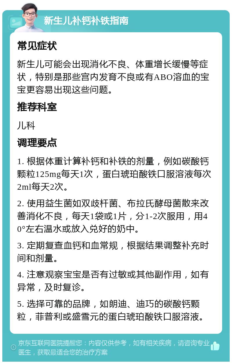 新生儿补钙补铁指南 常见症状 新生儿可能会出现消化不良、体重增长缓慢等症状，特别是那些宫内发育不良或有ABO溶血的宝宝更容易出现这些问题。 推荐科室 儿科 调理要点 1. 根据体重计算补钙和补铁的剂量，例如碳酸钙颗粒125mg每天1次，蛋白琥珀酸铁口服溶液每次2ml每天2次。 2. 使用益生菌如双歧杆菌、布拉氏酵母菌散来改善消化不良，每天1袋或1片，分1-2次服用，用40°左右温水或放入兑好的奶中。 3. 定期复查血钙和血常规，根据结果调整补充时间和剂量。 4. 注意观察宝宝是否有过敏或其他副作用，如有异常，及时复诊。 5. 选择可靠的品牌，如朗迪、迪巧的碳酸钙颗粒，菲普利或盛雪元的蛋白琥珀酸铁口服溶液。