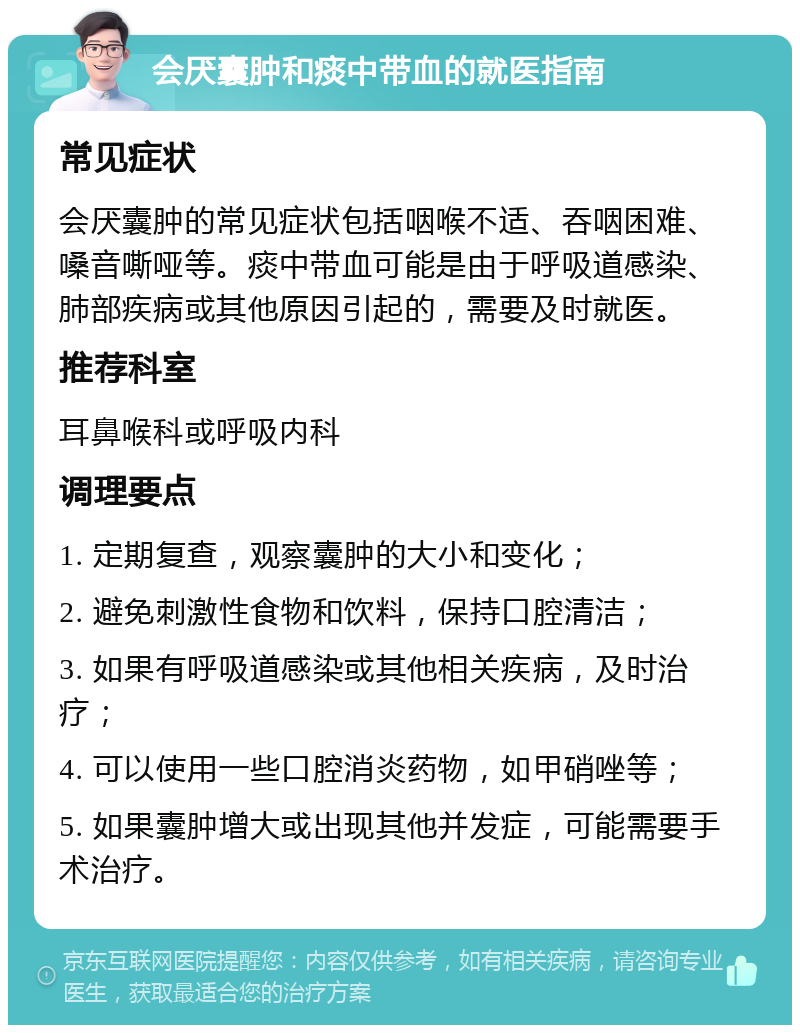 会厌囊肿和痰中带血的就医指南 常见症状 会厌囊肿的常见症状包括咽喉不适、吞咽困难、嗓音嘶哑等。痰中带血可能是由于呼吸道感染、肺部疾病或其他原因引起的，需要及时就医。 推荐科室 耳鼻喉科或呼吸内科 调理要点 1. 定期复查，观察囊肿的大小和变化； 2. 避免刺激性食物和饮料，保持口腔清洁； 3. 如果有呼吸道感染或其他相关疾病，及时治疗； 4. 可以使用一些口腔消炎药物，如甲硝唑等； 5. 如果囊肿增大或出现其他并发症，可能需要手术治疗。