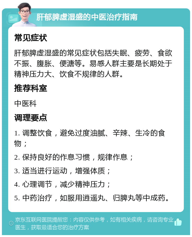 肝郁脾虚湿盛的中医治疗指南 常见症状 肝郁脾虚湿盛的常见症状包括失眠、疲劳、食欲不振、腹胀、便溏等。易感人群主要是长期处于精神压力大、饮食不规律的人群。 推荐科室 中医科 调理要点 1. 调整饮食，避免过度油腻、辛辣、生冷的食物； 2. 保持良好的作息习惯，规律作息； 3. 适当进行运动，增强体质； 4. 心理调节，减少精神压力； 5. 中药治疗，如服用逍遥丸、归脾丸等中成药。