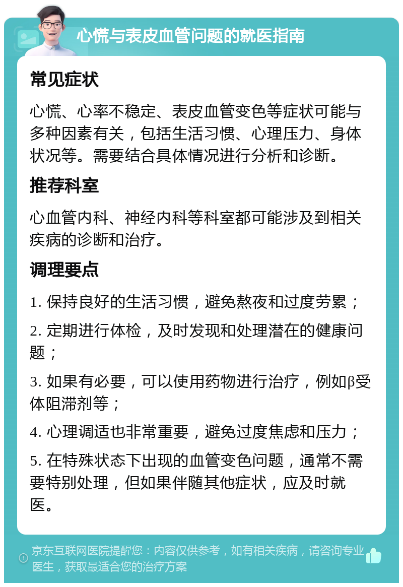 心慌与表皮血管问题的就医指南 常见症状 心慌、心率不稳定、表皮血管变色等症状可能与多种因素有关，包括生活习惯、心理压力、身体状况等。需要结合具体情况进行分析和诊断。 推荐科室 心血管内科、神经内科等科室都可能涉及到相关疾病的诊断和治疗。 调理要点 1. 保持良好的生活习惯，避免熬夜和过度劳累； 2. 定期进行体检，及时发现和处理潜在的健康问题； 3. 如果有必要，可以使用药物进行治疗，例如β受体阻滞剂等； 4. 心理调适也非常重要，避免过度焦虑和压力； 5. 在特殊状态下出现的血管变色问题，通常不需要特别处理，但如果伴随其他症状，应及时就医。