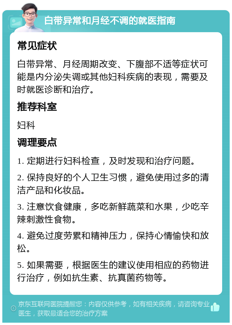 白带异常和月经不调的就医指南 常见症状 白带异常、月经周期改变、下腹部不适等症状可能是内分泌失调或其他妇科疾病的表现，需要及时就医诊断和治疗。 推荐科室 妇科 调理要点 1. 定期进行妇科检查，及时发现和治疗问题。 2. 保持良好的个人卫生习惯，避免使用过多的清洁产品和化妆品。 3. 注意饮食健康，多吃新鲜蔬菜和水果，少吃辛辣刺激性食物。 4. 避免过度劳累和精神压力，保持心情愉快和放松。 5. 如果需要，根据医生的建议使用相应的药物进行治疗，例如抗生素、抗真菌药物等。