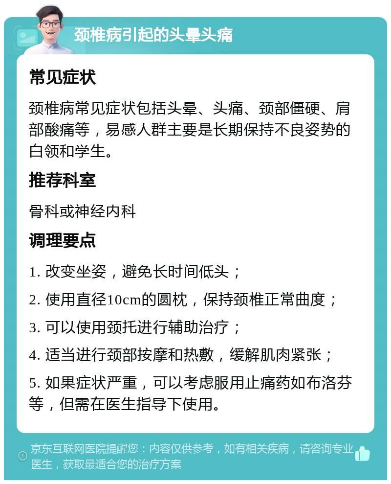 颈椎病引起的头晕头痛 常见症状 颈椎病常见症状包括头晕、头痛、颈部僵硬、肩部酸痛等，易感人群主要是长期保持不良姿势的白领和学生。 推荐科室 骨科或神经内科 调理要点 1. 改变坐姿，避免长时间低头； 2. 使用直径10cm的圆枕，保持颈椎正常曲度； 3. 可以使用颈托进行辅助治疗； 4. 适当进行颈部按摩和热敷，缓解肌肉紧张； 5. 如果症状严重，可以考虑服用止痛药如布洛芬等，但需在医生指导下使用。