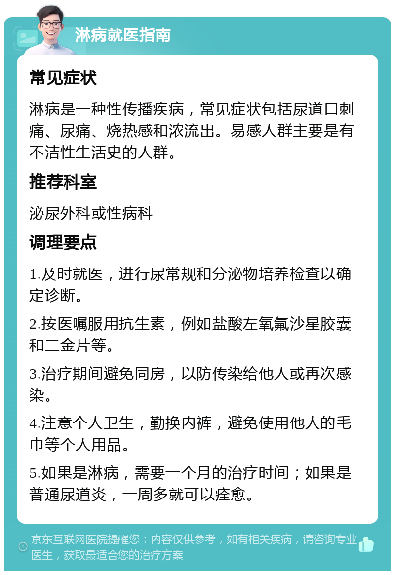 淋病就医指南 常见症状 淋病是一种性传播疾病，常见症状包括尿道口刺痛、尿痛、烧热感和浓流出。易感人群主要是有不洁性生活史的人群。 推荐科室 泌尿外科或性病科 调理要点 1.及时就医，进行尿常规和分泌物培养检查以确定诊断。 2.按医嘱服用抗生素，例如盐酸左氧氟沙星胶囊和三金片等。 3.治疗期间避免同房，以防传染给他人或再次感染。 4.注意个人卫生，勤换内裤，避免使用他人的毛巾等个人用品。 5.如果是淋病，需要一个月的治疗时间；如果是普通尿道炎，一周多就可以痊愈。